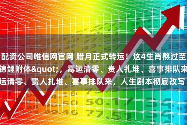 配资公司唯信网官网 腊月正式转运！这4生肖熬过至暗时刻，年前"锦鲤附体"，霉运清零、贵人扎堆、喜事排队来，人生剧本彻底改写！