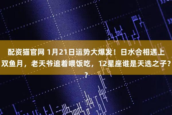 配资猫官网 1月21日运势大爆发！日水合相遇上双鱼月，老天爷追着喂饭吃，12星座谁是天选之子？