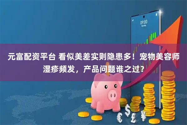 元富配资平台 看似美差实则隐患多！宠物美容师湿疹频发，产品问题谁之过？