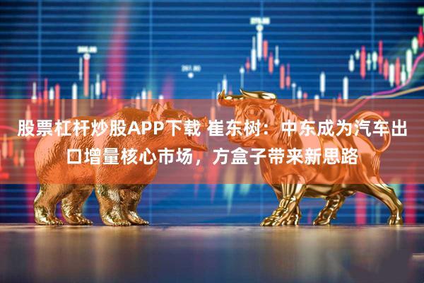 股票杠杆炒股APP下载 崔东树：中东成为汽车出口增量核心市场，方盒子带来新思路