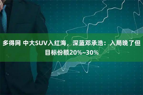 多得网 中大SUV入红海，深蓝邓承浩：入局晚了但目标份额20%~30%