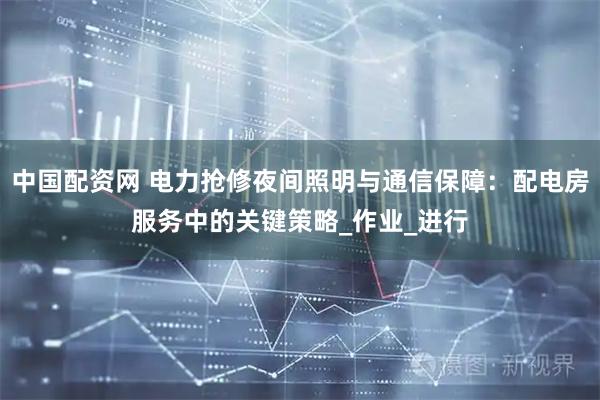 中国配资网 电力抢修夜间照明与通信保障：配电房服务中的关键策略_作业_进行