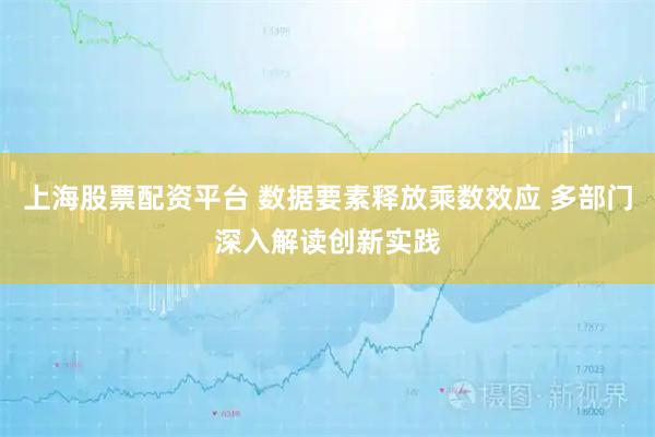 上海股票配资平台 数据要素释放乘数效应 多部门深入解读创新实践