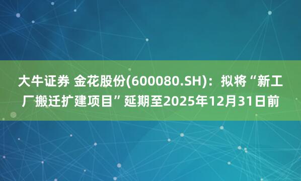 大牛证券 金花股份(600080.SH)：拟将“新工厂搬迁扩建项目”延期至2025年12月31日前