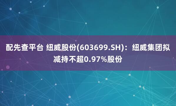 配先查平台 纽威股份(603699.SH)：纽威集团拟减持不超0.97%股份