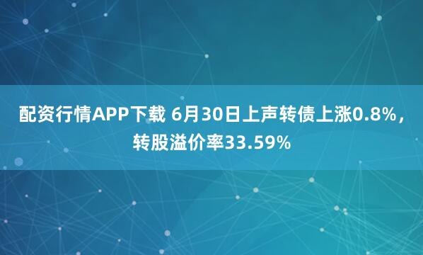 配资行情APP下载 6月30日上声转债上涨0.8%，转股溢价率33.59%