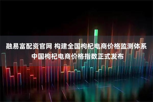融易富配资官网 构建全国枸杞电商价格监测体系 中国枸杞电商价格指数正式发布