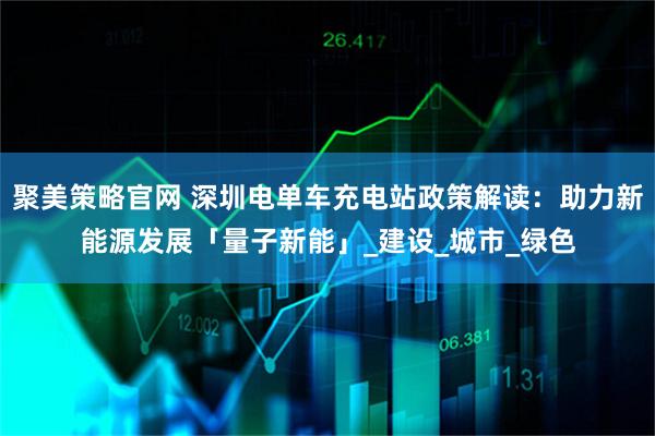 聚美策略官网 深圳电单车充电站政策解读：助力新能源发展「量子新能」_建设_城市_绿色