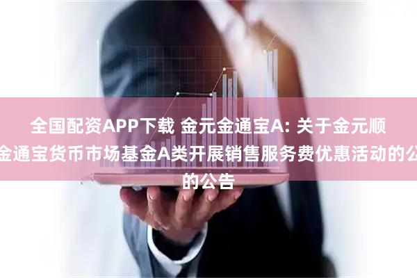 全国配资APP下载 金元金通宝A: 关于金元顺安金通宝货币市场基金A类开展销售服务费优惠活动的公告