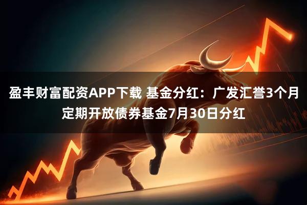 盈丰财富配资APP下载 基金分红：广发汇誉3个月定期开放债券基金7月30日分红