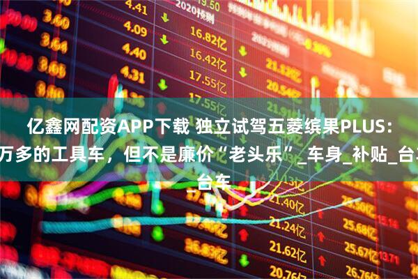 亿鑫网配资APP下载 独立试驾五菱缤果PLUS：3万多的工具车，但不是廉价“老头乐”_车身_补贴_台车