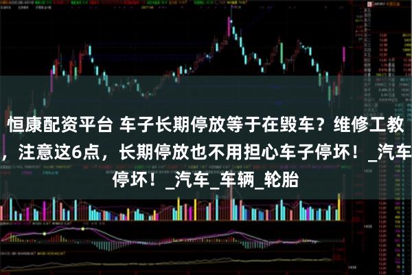 恒康配资平台 车子长期停放等于在毁车？维修工教会你这样做，注意这6点，长期停放也不用担心车子停坏！_汽车_车辆_轮胎