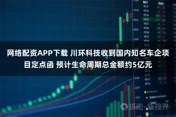 网络配资APP下载 川环科技收到国内知名车企项目定点函 预计生命周期总金额约5亿元
