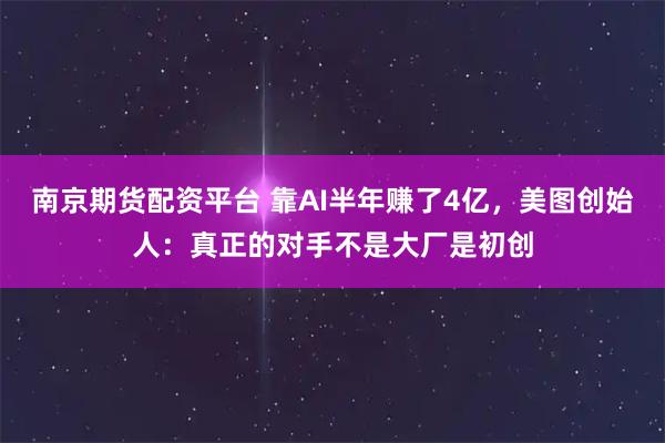 南京期货配资平台 靠AI半年赚了4亿，美图创始人：真正的对手不是大厂是初创