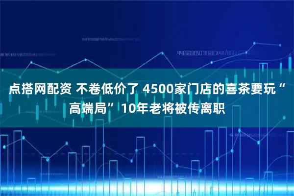 点搭网配资 不卷低价了 4500家门店的喜茶要玩“高端局” 10年老将被传离职