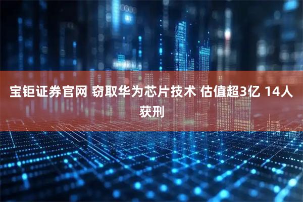 宝钜证券官网 窃取华为芯片技术 估值超3亿 14人获刑