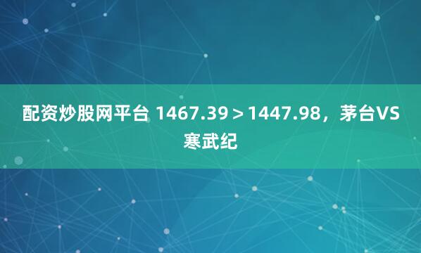 配资炒股网平台 1467.39＞1447.98，茅台VS寒武纪