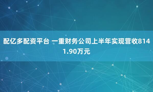 配亿多配资平台 一重财务公司上半年实现营收8141.90万元